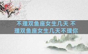 不理双鱼座女生几天 不理双鱼座女生几天不理你